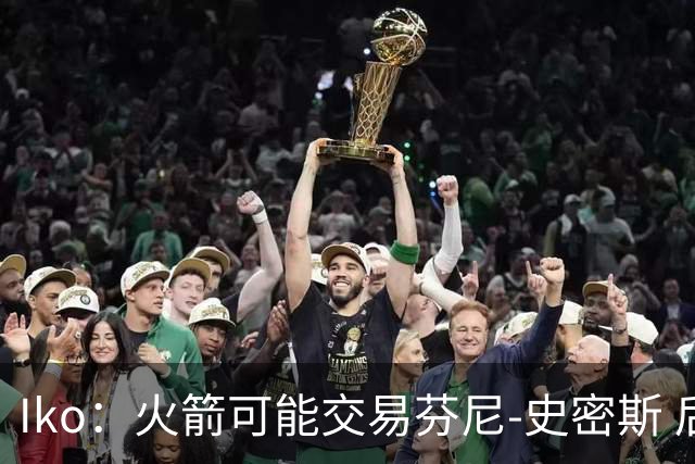 Iko：火箭可能交易芬尼-史密斯 后者在联盟中引起了相当多的兴趣